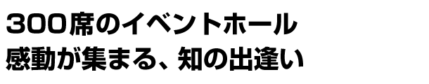 300席のイベントホール 感動が集まる、知の出逢い